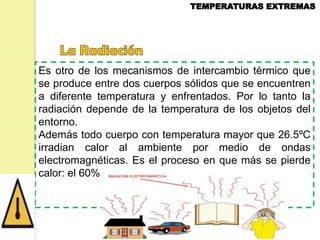 Es otro de los mecanismos de intercambio térmico que
se produce entre dos cuerpos sólidos que se encuentren
a diferente temperatura y enfrentados. Por lo tanto la
radiación depende de la temperatura de los objetos del
entorno.
Además todo cuerpo con temperatura mayor que 26.5ºC
irradian calor al ambiente por medio de ondas
electromagnéticas. Es el proceso en que más se pierde
calor: el 60%

 