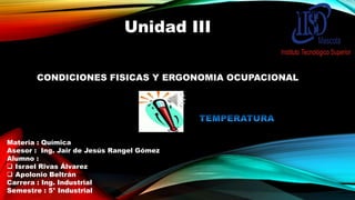 Unidad III
CONDICIONES FISICAS Y ERGONOMIA OCUPACIONAL

Materia : Química
Asesor : Ing. Jair de Jesús Rangel Gómez
Alumno :
 Israel Rivas Álvarez
 Apolonio Beltrán
Carrera : Ing. Industrial
Semestre : 5° Industrial

 