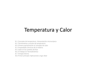 Temperatura y Calor 
8.1. Concepto de temperatura. Interpretación microscópica 
8.2. Termómetros y escalas de temperatura 
8.4. Primera aproximación al concepto de calor 
8.3. Propiedades térmicas de la materia 
8.5. Calor en los cambios de fase 
8.6. El trabajo en Termodinámica 
8.7. Energía interna 
8.8. Primer principio: Aplicaciones al gas ideal 
 