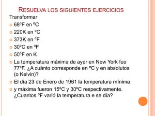 RESUELVA LOS SIGUIENTES EJERCICIOS
Transformar
 68ºF en ºC
 220K en ºC
 373K en ºF
 30ºC en ºF
 50ºF en K
 La temperatura máxima de ayer en New York fue
77ºF. ¿A cuánto corresponde en ºC y en absolutos
(o Kelvin)?
 El día 23 de Enero de 1961 la temperatura mínima
 y máxima fueron 15ºC y 30ºC respectivamente.
¿Cuantos ºF varió la temperatura e se día?
 