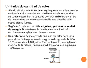Unidades de cantidad de calor
 Siendo el calor una forma de energía que se transfiere de una
sustancia a otra en virtud de una diferencia de temperatura,
se puede determinar la cantidad de calor midiendo el cambio
de temperatura de una masa conocida que absorbe calor
desde alguna fuente.
 Según el SI, el calor se mide en julios, que es una unidad
de energía. No obstante, la caloría es una unidad más
comúnmente empleada en todo el mundo.
 Una caloría se define como la cantidad de calor necesaria
para elevar la temperatura de un gramo de agua de 14,5° a
15,5°, equivale a 4,184 julios. Frecuentemente se emplea un
múltiplo de la caloría, denominado kilocaloría, que equivale a
1 000 calorías
 