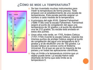 ¿CÓMO SE MIDE LA TEMPERATURA?
 Se han inventado muchos instrumentos para
medir la temperatura de forma precisa. Todo
empezó con el establecimiento de una escala de
temperaturas. Esta escala permite asignar un
número a cada medida de la temperatura.
 A principios del siglo XVIII, Gabriel Fahrenheit
(1686-1736) creó la escala Fahrenheit. Fahrenheit
asignó al punto de congelación del agua una
temperatura de 32 grados y al punto de ebullición
una de 212 grados. Su escala está anclada en
estos dos puntos.
 Unos años más tarde, en 1743, Anders Celsius
(1701-1744) inventó la escala Celsius. Usando los
mismos puntos de anclaje Celsius asignó al punto
de congelación del agua una temperatura de 0
grados y al de ebullición una de 100 grados. La
escala Celsius se conoce como el Sistema
Universal. Es el que se usa en la mayoría de los
países y en todas las aplicaciones científicas.
 Hay un límite a la temperatura mínima que un
objeto puede tener. La escala Kelvin está
diseñada de forma que este límite es la
temperatura 0.
 