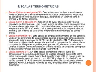 ESCALAS TERMOMÉTRICAS
 Escala Celsius o centígrada (°C). Denominada así en honor a su inventor
Anders Celsius, esta escala emplea como puntos de referencia los puntos
de congelación y de ebullición del agua, asignando un valor de cero al
primero y de 100 al segundo.
 Escala Kelvin o absoluta (K). Con el fin de evitar el empleo de valores
negativos de temperatura, Lord Kelvin sugirió emplear como punto de inicio
de la escala un valor conocido como cero absoluto, que corresponde a una
temperatura de 2273 °C, en la cual la energía cinética de las partículas es
ínfima, y por lo tanto se trata de la temperatura más baja que se puede
lograr.
 Escala Fahrenheit (°F). Esta escala se emplea comúnmente en los Estados
Unidos y se diferencia de las anteriores en que al punto de congelación del
agua se le asigna un valor de 32 °F, y al de ebullición, 212 °F. Esto quiere
decir que la diferencia de temperatura entre los dos puntos de referencia se
compone de 180 partes o grados, en lugar de 100, como en las escalas
Celsius y Kelvin. De esta manera, el tamaño relativo de un grado centígrado
o Kelvin es mayor que el de un grado Fahrenheit.
 Escala Rankine (°R). En esta escala el intervalo entre el punto de
congelación y de ebullición del agua es igual al intervalo que existe entre
estos puntos en la escala Fahrenheit. La diferencia está en que el punto de
congelación del agua se marca como 492 °R, y el punto de ebullición se
señala como 672 °R. El cero absoluto de esta escala corresponde al cero
absoluto Kelvin. La escala Rankine es muy empleada en el campo de la
ingeniería
 