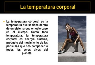  La temperatura corporal es la
temperatura que se tiene dentro
de un sistema que en este caso
es el cuerpo. Como toda
temperatura, la temperatura
corporal es energía cinética,
producto del movimiento de las
partículas que nos componen a
todos los seres vivos del
planeta.
 