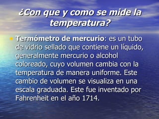 ¿Con que y como se mide la temperatura? Termómetro de mercurio : es un tubo de vidrio sellado que contiene un líquido, generalmente mercurio o alcohol coloreado, cuyo volumen cambia con la temperatura de manera uniforme. Este cambio de volumen se visualiza en una escala graduada. Este fue inventado por Fahrenheit en el año 1714.  
