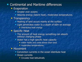 Continental and Maritime differences Evaporation Greater over oceans Absorbs energy (latent heat), moderates temperatures Transparency Heating of land occurs mainly at the surface Light penetrates water to a depth of 60m on average Distributes heat energy  Specific Heat The amount of heat energy something can absorb without changing phase Water has a high specific heat capacity water heats and cools slower than land moderates temperatures Movement Convection currents in the ocean distribute heat Ocean currents  Circulate heat latitudinally 
