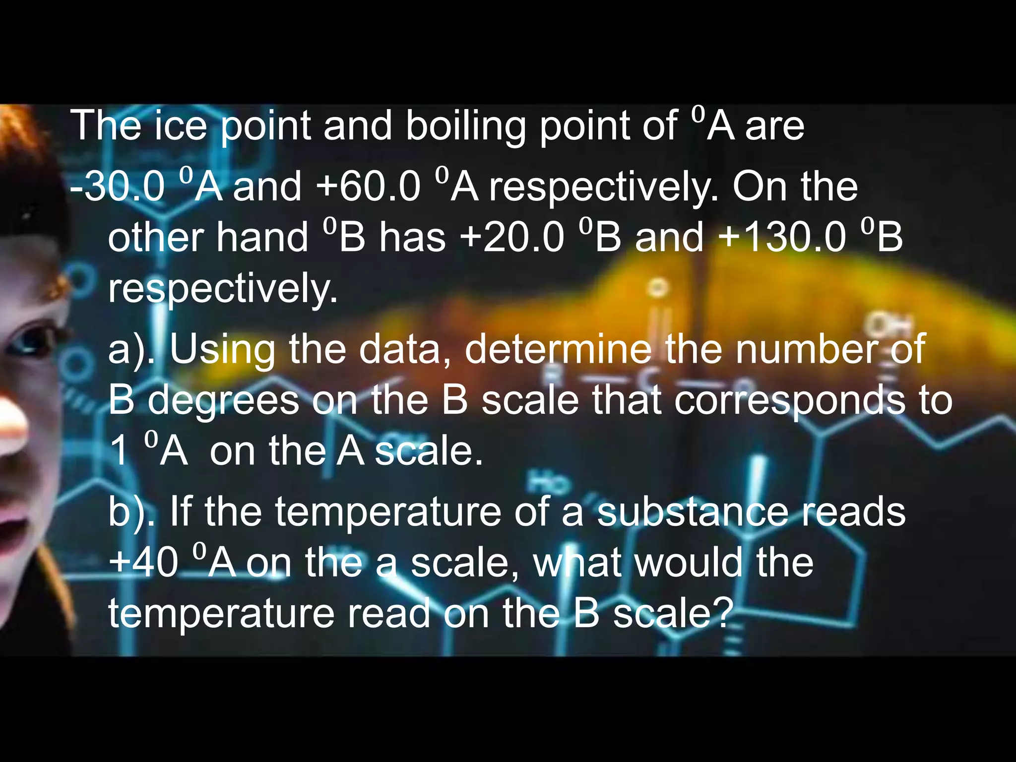 Example 2
The ice point and boiling point of ⁰A are
-30.0 ⁰A and +60.0 ⁰A respectively. On the
other hand ⁰B has +20.0 ⁰B and +130.0 ⁰B
respectively.
a). Using the data, determine the number of
B degrees on the B scale that corresponds to
1 ⁰A on the A scale.
b). If the temperature of a substance reads
+40 ⁰A on the a scale, what would the
temperature read on the B scale?
 