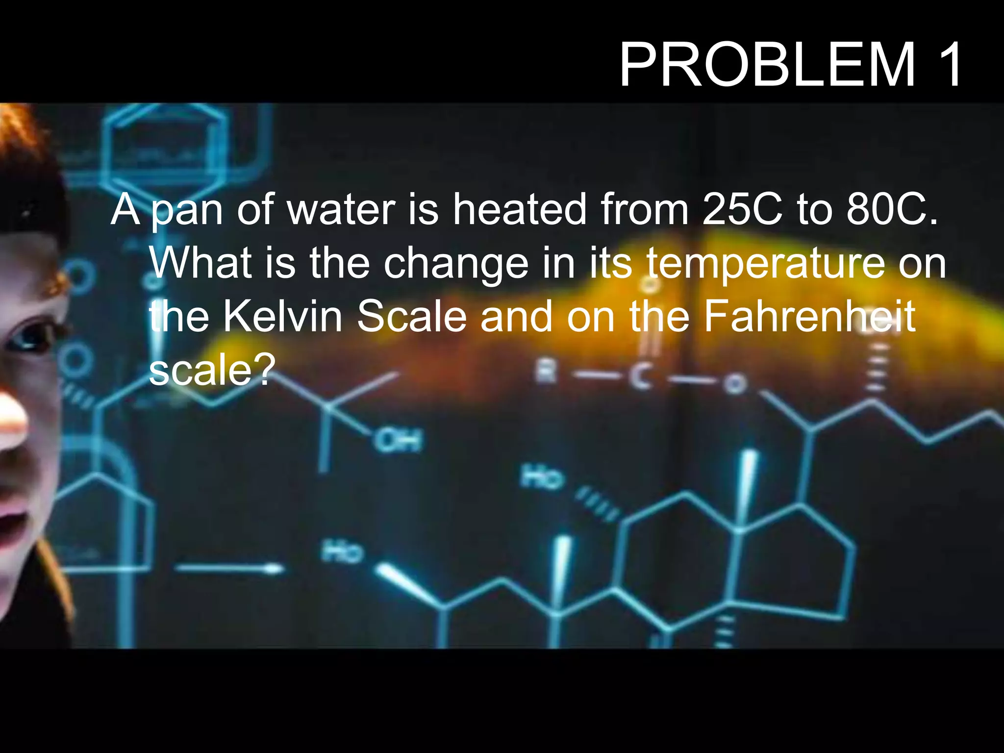 PROBLEM 1
A pan of water is heated from 25C to 80C.
What is the change in its temperature on
the Kelvin Scale and on the Fahrenheit
scale?
 