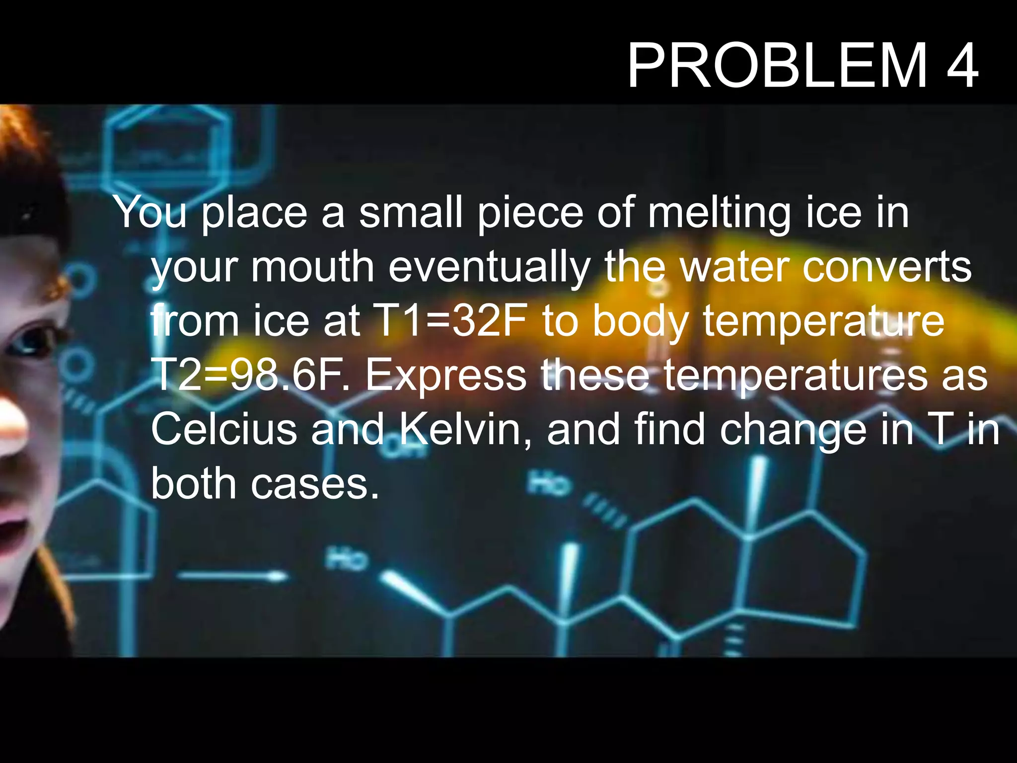 You place a small piece of melting ice in
your mouth eventually the water converts
from ice at T1=32F to body temperature
T2=98.6F. Express these temperatures as
Celcius and Kelvin, and find change in T in
both cases.
PROBLEM 4
 