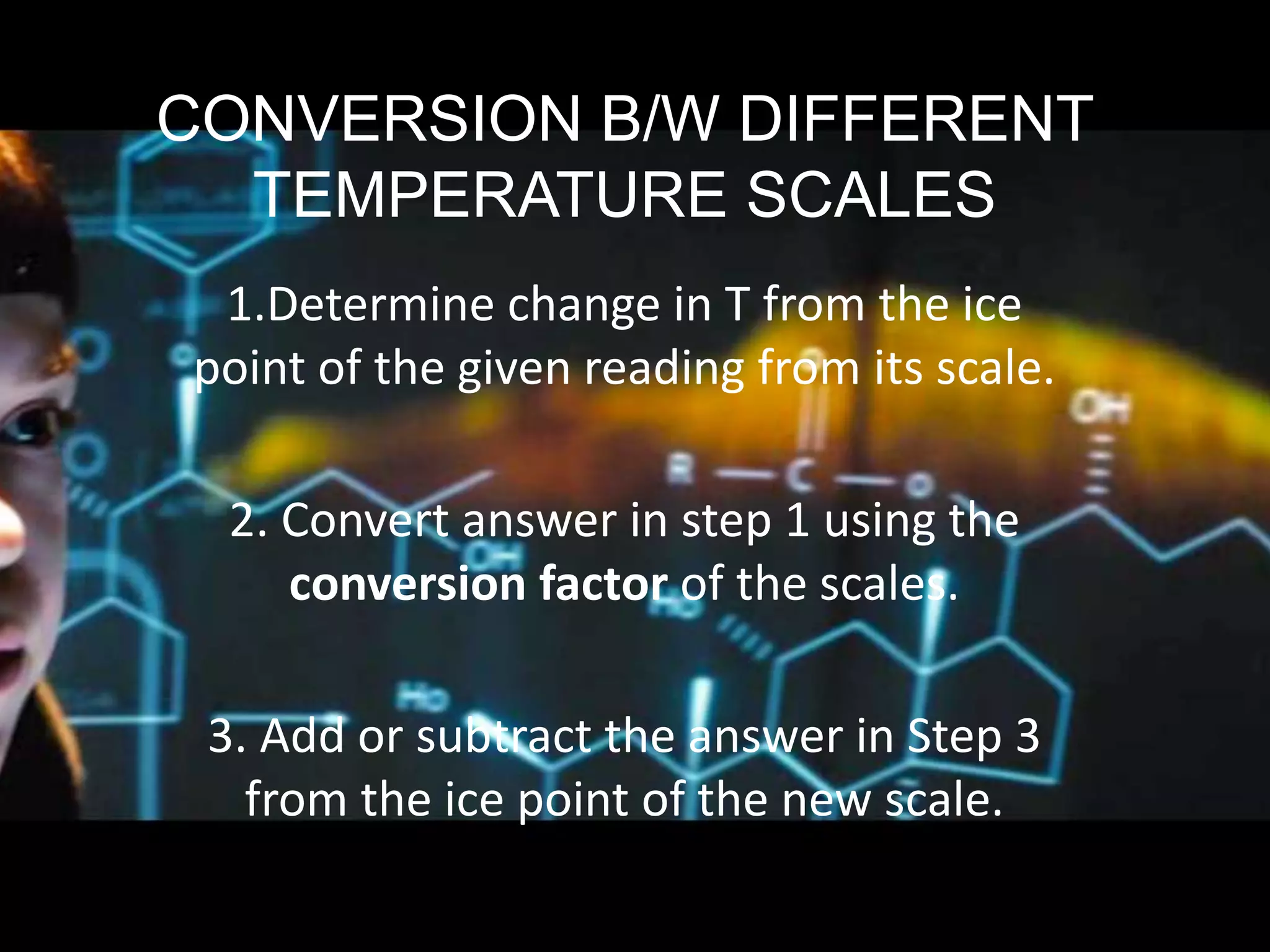CONVERSION B/W DIFFERENT
TEMPERATURE SCALES
1.Determine change in T from the ice
point of the given reading from its scale.
2. Convert answer in step 1 using the
conversion factor of the scales.
3. Add or subtract the answer in Step 3
from the ice point of the new scale.
 