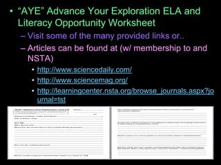 • “AYE” Advance Your Exploration ELA and
Literacy Opportunity Worksheet
– Visit some of the many provided links or..
– Articles can be found at (w/ membership to and
NSTA)
• http://www.sciencedaily.com/
• http://www.sciencemag.org/
• http://learningcenter.nsta.org/browse_journals.aspx?jo
urnal=tst
 