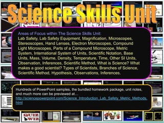 Areas of Focus within The Science Skills Unit:
Lab Safety, Lab Safety Equipment, Magnification, Microscopes,
Stereoscopes, Hand Lenses, Electron Microscopes, Compound
Light Microscopes, Parts of a Compound Microscope, Metric
System, International System of Units, Scientific Notation, Base
Units, Mass, Volume, Density, Temperature, Time, Other SI Units,
Observation, Inferences, Scientific Method, What is Science? What
makes a good scientist? Types of Scientists, Branches of Science,
Scientific Method, Hypothesis, Observations, Inferences.
Hundreds of PowerPoint samples, the bundled homework package, unit notes,
and much more can be previewed at…
http://sciencepowerpoint.com/Science_Introduction_Lab_Safety_Metric_Methods.
html
 