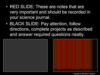 • RED SLIDE: These are notes that are
very important and should be recorded in
your science journal.
• BLACK SLIDE: Pay attention, follow
directions, complete projects as described
and answer required questions neatly.
Copyright © 2010 Ryan P. Murphy
 