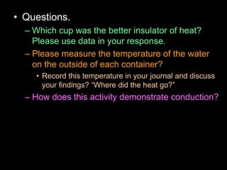 • Questions.
– Which cup was the better insulator of heat?
Please use data in your response.
– Please measure the temperature of the water
on the outside of each container?
• Record this temperature in your journal and discuss
your findings? “Where did the heat go?”
– How does this activity demonstrate conduction?
 