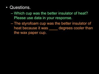• Questions.
– Which cup was the better insulator of heat?
Please use data in your response.
– The styrofoam cup was the better insulator of
heat because it was ____ degrees cooler than
the wax paper cup.
 