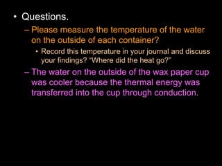 • Questions.
– Please measure the temperature of the water
on the outside of each container?
• Record this temperature in your journal and discuss
your findings? “Where did the heat go?”
– The water on the outside of the wax paper cup
was cooler because the thermal energy was
transferred into the cup through conduction.
 