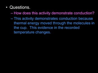 • Questions.
– How does this activity demonstrate conduction?
– This activity demonstrates conduction because
thermal energy moved through the molecules in
the cup. This evidence in the recorded
temperature changes.
 