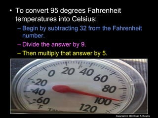 • To convert 95 degrees Fahrenheit
temperatures into Celsius:
– Begin by subtracting 32 from the Fahrenheit
number.
– Divide the answer by 9.
– Then multiply that answer by 5.
Copyright © 2010 Ryan P. Murphy
 
