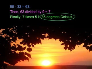 95 - 32 = 63.
Then, 63 divided by 9 = 7
Finally, 7 times 5 is 35 degrees Celsius.
Copyright © 2010 Ryan P. Murphy
 