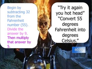 “Try it again
you hot head”
“Convert 55
degrees
Fahrenheit into
degrees
Celsius.”
Begin by
subtracting 32
from the
Fahrenheit
number (55).
Divide the
answer by 9.
Then multiply
that answer by
5.
 