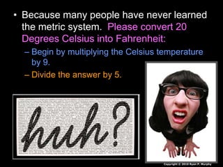 • Because many people have never learned
the metric system. Please convert 20
Degrees Celsius into Fahrenheit:
– Begin by multiplying the Celsius temperature
by 9.
– Divide the answer by 5.
Copyright © 2010 Ryan P. Murphy
 
