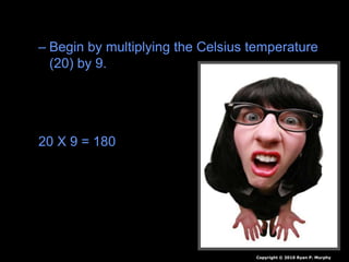 • Answer: 68 Degrees Fahrenheit.
– Begin by multiplying the Celsius temperature
(20) by 9.
– Divide the answer by 5.
– Now add 32.
20 X 9 = 180
180 / 5 = 36
36 +32 = 68
Copyright © 2010 Ryan P. Murphy
 