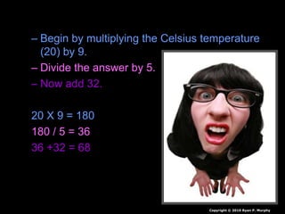 • Answer: 68 Degrees Fahrenheit.
– Begin by multiplying the Celsius temperature
(20) by 9.
– Divide the answer by 5.
– Now add 32.
20 X 9 = 180
180 / 5 = 36
36 +32 = 68
Copyright © 2010 Ryan P. Murphy
 