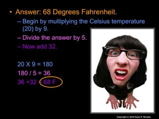 • Answer: 68 Degrees Fahrenheit.
– Begin by multiplying the Celsius temperature
(20) by 9.
– Divide the answer by 5.
– Now add 32.
20 X 9 = 180
180 / 5 = 36
36 +32 = 68 F
Copyright © 2010 Ryan P. Murphy
 