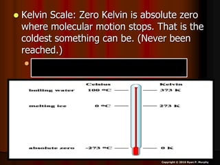  Kelvin Scale: Zero Kelvin is absolute zero
where molecular motion stops. That is the
coldest something can be. (Never been
reached.)
 Water freezes at 273.16K; water boils at
373.16K. K = C + 273.16°
Copyright © 2010 Ryan P. Murphy
 