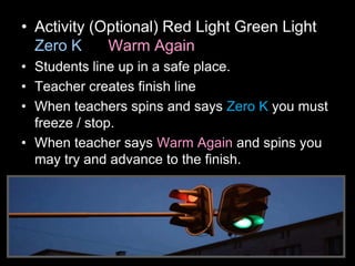 • Activity (Optional) Red Light Green Light
Zero K Warm Again
• Students line up in a safe place.
• Teacher creates finish line
• When teachers spins and says Zero K you must
freeze / stop.
• When teacher says Warm Again and spins you
may try and advance to the finish.
 