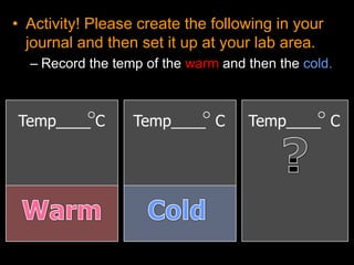 • Activity! Please create the following in your
journal and then set it up at your lab area.
– Record the temp of the warm and then the cold.
Temp____ C Temp____ C Temp____ C
 