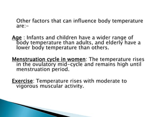 Other factors that can influence body temperature
are:-
Age : Infants and children have a wider range of
body temperature than adults, and elderly have a
lower body temperature than others.
Menstruation cycle in women: The temperature rises
in the ovulatory mid-cycle and remains high until
menstruation period.
Exercise: Temperature rises with moderate to
vigorous muscular activity.
 