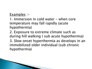 Examples :-
1. Immersion in cold water - when core
temperature may fall rapidly (acute
hypothermia)
2. Exposure to extreme climate such as
during hill walking ( sub acute hypothermia)
3. Slow onset hyperthermia as develops in an
immobilized older individual (sub chronic
hypothermia)
 