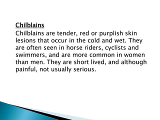 Chilblains
Chilblains are tender, red or purplish skin
lesions that occur in the cold and wet. They
are often seen in horse riders, cyclists and
swimmers, and are more common in women
than men. They are short lived, and although
painful, not usually serious.
 