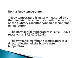 Normal body temperature
Body temperature is usually measured by a
thermometer placed in the mouth, the rectum,
or the auditory canal(for tympanic membrane
temperature)
The normal oral temperature is 37oC (98.6oF);
rectally, it s 37.3oC (99.2oF).
The tympanic membrane temperature is a
direct reflection of the body’s core
temperature.
 