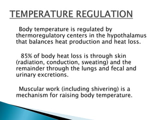 Body temperature is regulated by
thermoregulatory centers in the hypothalamus
that balances heat production and heat loss.
85% of body heat loss is through skin
(radiation, conduction, sweating) and the
remainder through the lungs and fecal and
urinary excretions.
Muscular work (including shivering) is a
mechanism for raising body temperature.
 