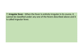 7. Irregular fever - When the fever is entirely irregular in its course, it
cannot be classified under any one of the fevers described above and it
is called irrgeular fever.
 