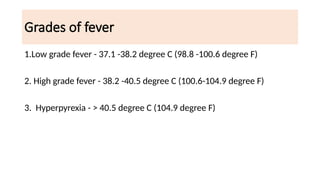 Grades of fever
1.Low grade fever - 37.1 -38.2 degree C (98.8 -100.6 degree F)
2. High grade fever - 38.2 -40.5 degree C (100.6-104.9 degree F)
3. Hyperpyrexia - > 40.5 degree C (104.9 degree F)
 