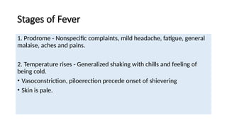 Stages of Fever
1. Prodrome - Nonspecific complaints, mild headache, fatigue, general
malaise, aches and pains.
2. Temperature rises - Generalized shaking with chills and feeling of
being cold.
• Vasoconstriction, piloerection precede onset of shievering
• Skin is pale.
 