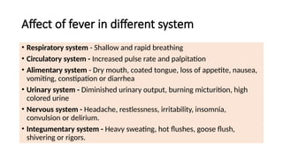 Affect of fever in different system
• Respiratory system - Shallow and rapid breathing
• Circulatory system - Increased pulse rate and palpitation
• Alimentary system - Dry mouth, coated tongue, loss of appetite, nausea,
vomiting, constipation or diarrhea
• Urinary system - Diminished urinary output, burning micturition, high
colored urine
• Nervous system - Headache, restlessness, irritability, insomnia,
convulsion or delirium.
• Integumentary system - Heavy sweating, hot flushes, goose flush,
shivering or rigors.
 