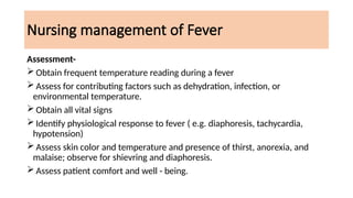 Nursing management of Fever
Assessment-
 Obtain frequent temperature reading during a fever
 Assess for contributing factors such as dehydration, infection, or
environmental temperature.
 Obtain all vital signs
 Identify physiological response to fever ( e.g. diaphoresis, tachycardia,
hypotension)
 Assess skin color and temperature and presence of thirst, anorexia, and
malaise; observe for shievring and diaphoresis.
 Assess patient comfort and well - being.
 
