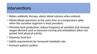 Interventions
• Before antibiotic therapy, obtain blood cultures when ordered.
• Obtain blood specimens at the same time as a temperature spike,
when the causative organism is most prevalent.
• Minimize heat production; reduce frequency of activities that increase
oxygen demand such as excessive turning and ambulation; allow rest
period; limit physical activity.
• Maximize heat loss
• Satisfy requirements for increased metabolic rate
• Promote patient comfort
 