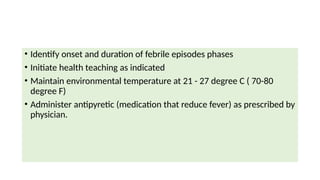 • Identify onset and duration of febrile episodes phases
• Initiate health teaching as indicated
• Maintain environmental temperature at 21 - 27 degree C ( 70-80
degree F)
• Administer antipyretic (medication that reduce fever) as prescribed by
physician.
 