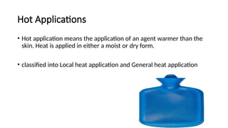 Hot Applications
• Hot application means the application of an agent warmer than the
skin. Heat is applied in either a moist or dry form.
• classified into Local heat application and General heat application
 