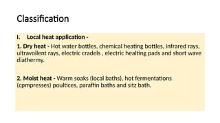 Classification
I. Local heat application -
1. Dry heat - Hot water bottles, chemical heating bottles, infrared rays,
ultravoilent rays, electric cradels , electric healting pads and short wave
diathermy.
2. Moist heat - Warm soaks (local baths), hot fermentations
(cpmpresses) poultices, paraffin baths and sitz bath.
 