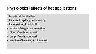 Physiological effects of hot applications
• Peripheral vasodialtion
• Increased capillary permeability
• Increased local metabolism
• Increased oxygen consumption
• Blood -flow is increased
• Lymph flow is increased
• Motility of leukocytes is increased
 