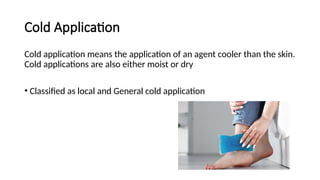 Cold Application
Cold application means the application of an agent cooler than the skin.
Cold applications are also either moist or dry
• Classified as local and General cold application
 