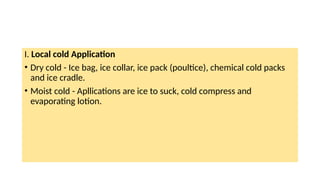 I. Local cold Application
• Dry cold - Ice bag, ice collar, ice pack (poultice), chemical cold packs
and ice cradle.
• Moist cold - Apllications are ice to suck, cold compress and
evaporating lotion.
 