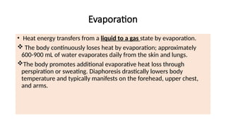 Evaporation
• Heat energy transfers from a liquid to a gas state by evaporation.
 The body continuously loses heat by evaporation; approximately
600-900 mL of water evaporates daily from the skin and lungs.
The body promotes additional evaporative heat loss through
perspiration or sweating. Diaphoresis drastically lowers body
temperature and typically manifests on the forehead, upper chest,
and arms.
 