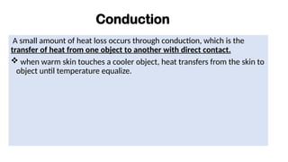 Conduction
A small amount of heat loss occurs through conduction, which is the
transfer of heat from one object to another with direct contact.
 when warm skin touches a cooler object, heat transfers from the skin to
object until temperature equalize.
 